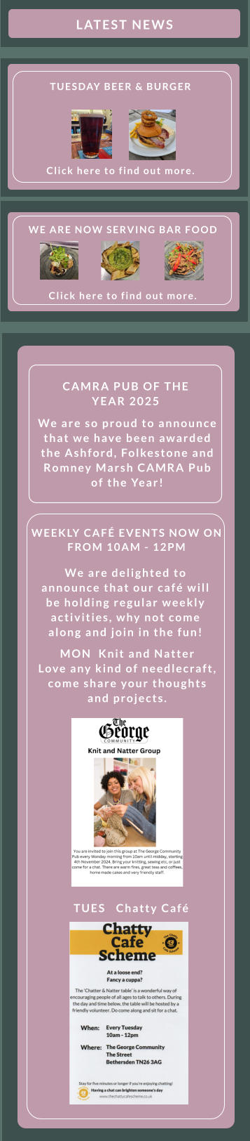 TUES   Chatty Café    WEEKLY CAFÉ EVENTS NOW ON FROM 10AM - 12PM    We are delighted to announce that our café will be holding regular weekly activities, why not come along and join in the fun! MON  Knit and Natter    Love any kind of needlecraft, come share your thoughts and projects.  We are so proud to announce that we have been awarded the Ashford, Folkestone and Romney Marsh CAMRA Pub of the Year! CAMRA PUB OF THE YEAR 2025 WE ARE NOW SERVING BAR FOOD        Click here to find out more.                LATEST NEWS        TUESDAY BEER & BURGER          Click here to find out more.