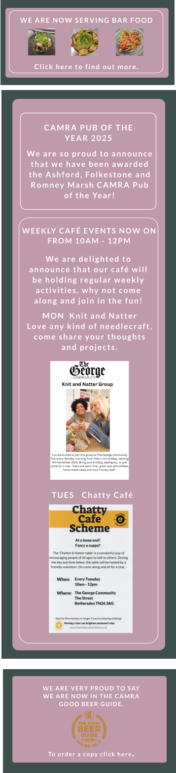 WE ARE VERY PROUD TO SAY WE ARE NOW IN THE CAMRA GOOD BEER GUIDE.       To order a copy click here.  TUES   Chatty Café    WEEKLY CAFÉ EVENTS NOW ON FROM 10AM - 12PM    We are delighted to announce that our café will be holding regular weekly activities, why not come along and join in the fun! MON  Knit and Natter    Love any kind of needlecraft, come share your thoughts and projects.  We are so proud to announce that we have been awarded the Ashford, Folkestone and Romney Marsh CAMRA Pub of the Year! CAMRA PUB OF THE YEAR 2025 WE ARE NOW SERVING BAR FOOD        Click here to find out more.