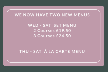 WE NOW HAVE TWO NEW MENUS   WED - SAT  SET MENU  2 Courses £19.50  3 Courses £24.50      THU - SAT  Á LA CARTE MENU
