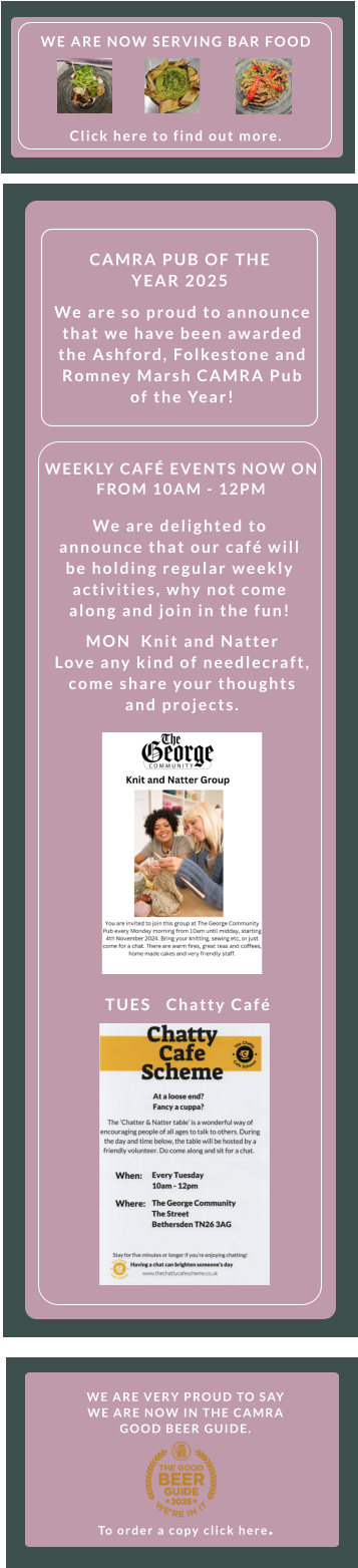 WE ARE VERY PROUD TO SAY WE ARE NOW IN THE CAMRA GOOD BEER GUIDE.       To order a copy click here.  TUES   Chatty Café    WEEKLY CAFÉ EVENTS NOW ON FROM 10AM - 12PM    We are delighted to announce that our café will be holding regular weekly activities, why not come along and join in the fun! MON  Knit and Natter    Love any kind of needlecraft, come share your thoughts and projects.  We are so proud to announce that we have been awarded the Ashford, Folkestone and Romney Marsh CAMRA Pub of the Year! CAMRA PUB OF THE YEAR 2025 WE ARE NOW SERVING BAR FOOD        Click here to find out more.