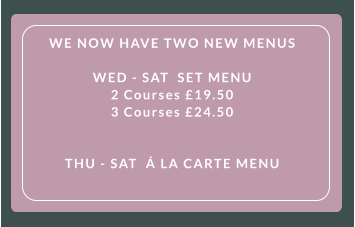 WE NOW HAVE TWO NEW MENUS   WED - SAT  SET MENU  2 Courses £19.50  3 Courses £24.50      THU - SAT  Á LA CARTE MENU